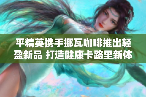 平精英携手挪瓦咖啡推出轻盈新品 打造健康卡路里新体验