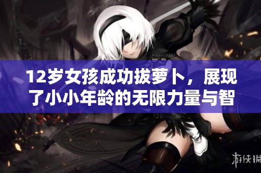 12岁女孩成功拔萝卜，展现了小小年龄的无限力量与智慧