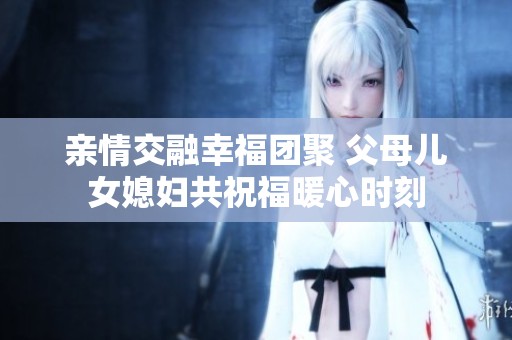 亲情交融幸福团聚 父母儿女媳妇共祝福暖心时刻