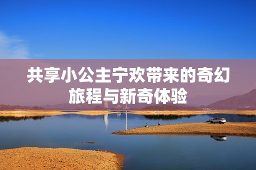 共享小公主宁欢带来的奇幻旅程与新奇体验