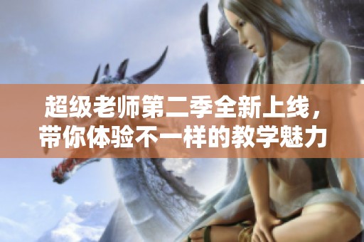 超级老师第二季全新上线，带你体验不一样的教学魅力