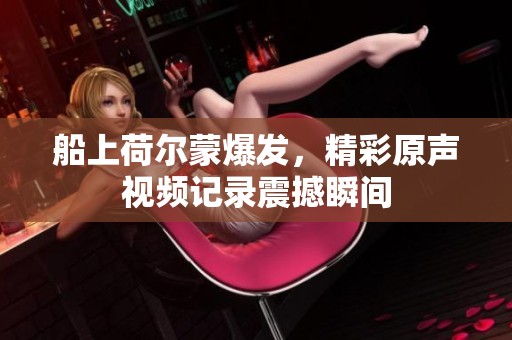 船上荷尔蒙爆发，精彩原声视频记录震撼瞬间