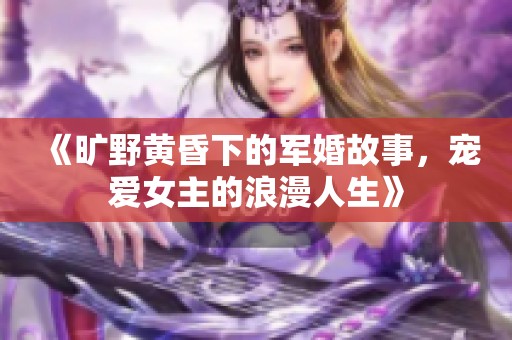 《旷野黄昏下的军婚故事，宠爱女主的浪漫人生》