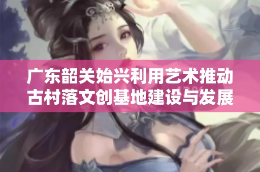 广东韶关始兴利用艺术推动古村落文创基地建设与发展