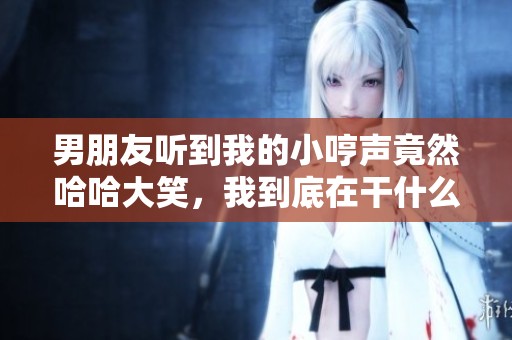 男朋友听到我的小哼声竟然哈哈大笑，我到底在干什么