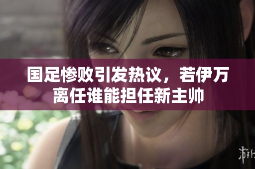 国足惨败引发热议，若伊万离任谁能担任新主帅