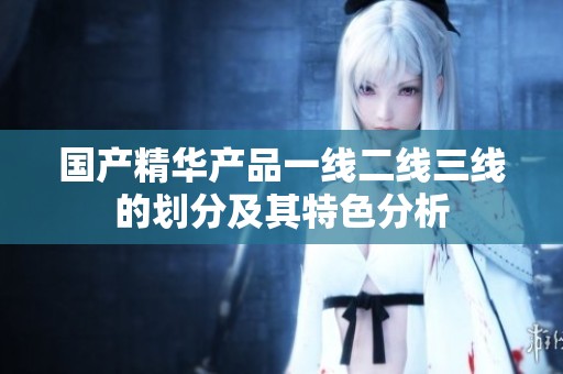 国产精华产品一线二线三线的划分及其特色分析