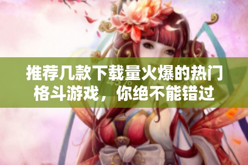 推荐几款下载量火爆的热门格斗游戏，你绝不能错过