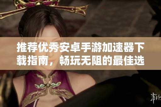 推荐优秀安卓手游加速器下载指南，畅玩无阻的最佳选择