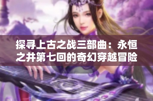 探寻上古之战三部曲：永恒之井第七回的奇幻穿越冒险