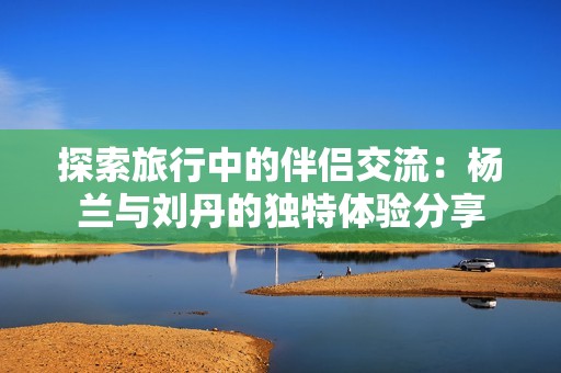 探索旅行中的伴侣交流：杨兰与刘丹的独特体验分享