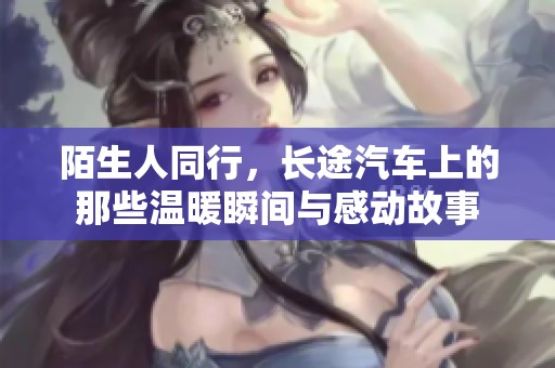 陌生人同行，长途汽车上的那些温暖瞬间与感动故事
