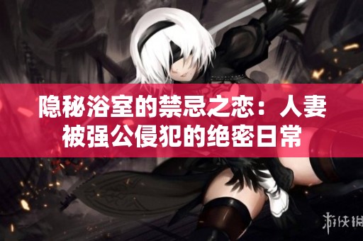 隐秘浴室的禁忌之恋：人妻被强公侵犯的绝密日常