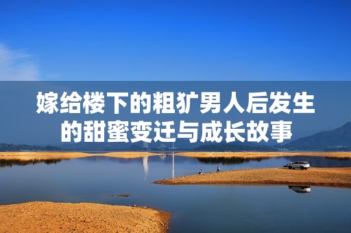 嫁给楼下的粗犷男人后发生的甜蜜变迁与成长故事