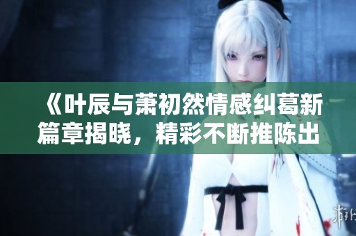 《叶辰与萧初然情感纠葛新篇章揭晓，精彩不断推陈出新》