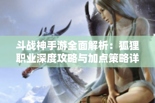 斗战神手游全面解析：狐狸职业深度攻略与加点策略详解
