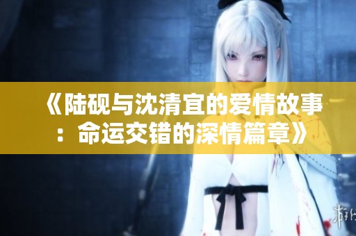 《陆砚与沈清宜的爱情故事：命运交错的深情篇章》