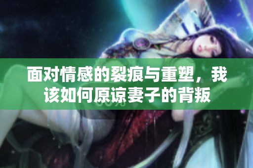 面对情感的裂痕与重塑，我该如何原谅妻子的背叛