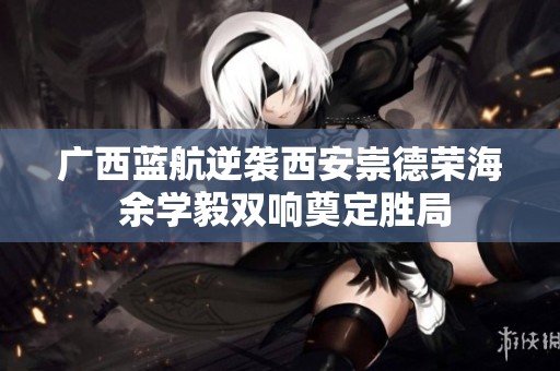 广西蓝航逆袭西安崇德荣海 余学毅双响奠定胜局
