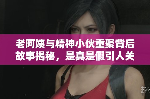 老阿姨与精神小伙重聚背后故事揭秘，是真是假引人关注