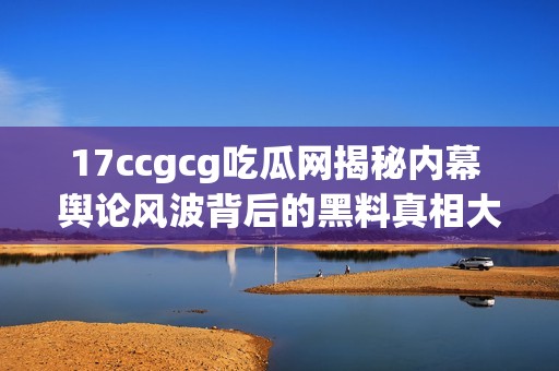 17ccgcg吃瓜网揭秘内幕 舆论风波背后的黑料真相大曝光
