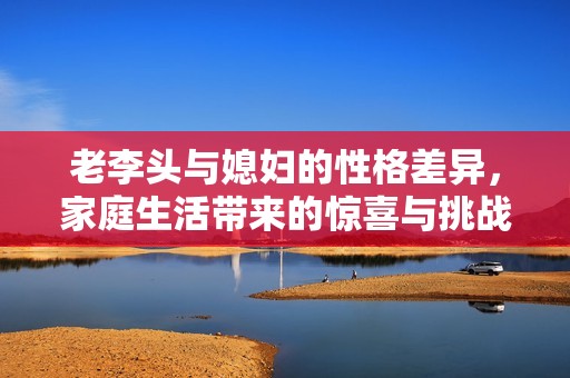 老李头与媳妇的性格差异，家庭生活带来的惊喜与挑战