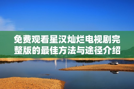 免费观看星汉灿烂电视剧完整版的最佳方法与途径介绍