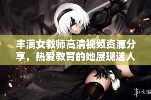 丰满女教师高清视频资源分享，热爱教育的她展现迷人风采