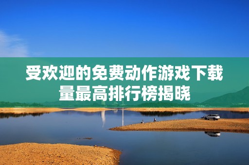 受欢迎的免费动作游戏下载量最高排行榜揭晓