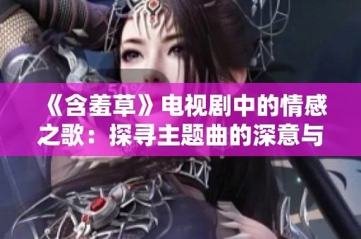 《含羞草》电视剧中的情感之歌：探寻主题曲的深意与故事