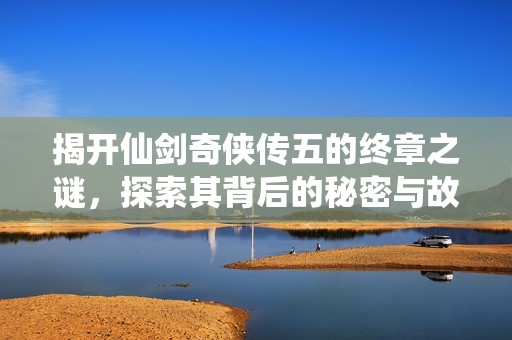揭开仙剑奇侠传五的终章之谜，探索其背后的秘密与故事