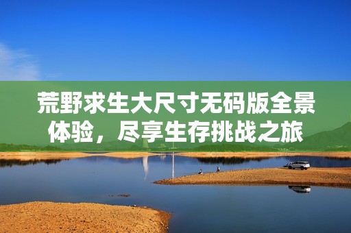 荒野求生大尺寸无码版全景体验，尽享生存挑战之旅