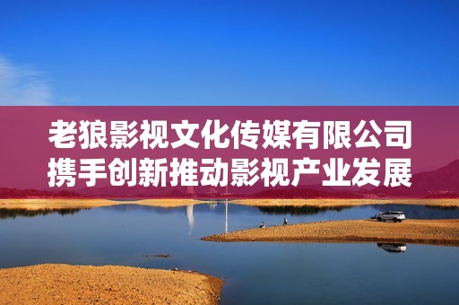 老狼影视文化传媒有限公司携手创新推动影视产业发展