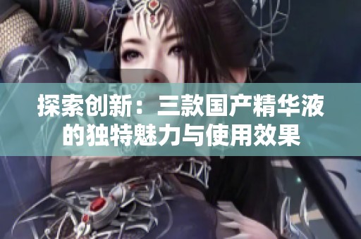 探索创新：三款国产精华液的独特魅力与使用效果
