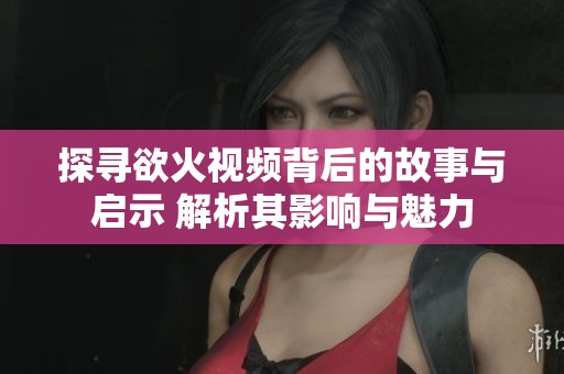探寻欲火视频背后的故事与启示 解析其影响与魅力