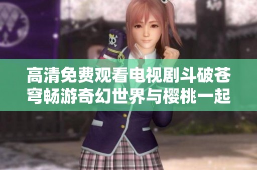 高清免费观看电视剧斗破苍穹畅游奇幻世界与樱桃一起追剧