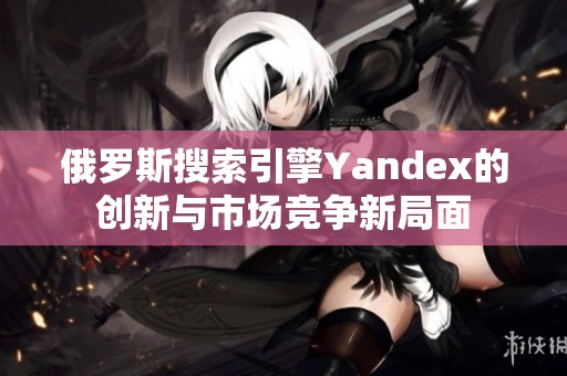 俄罗斯搜索引擎Yandex的创新与市场竞争新局面