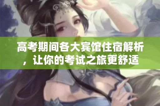 高考期间各大宾馆住宿解析，让你的考试之旅更舒适
