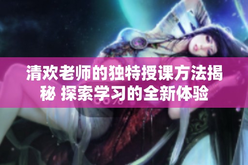 清欢老师的独特授课方法揭秘 探索学习的全新体验