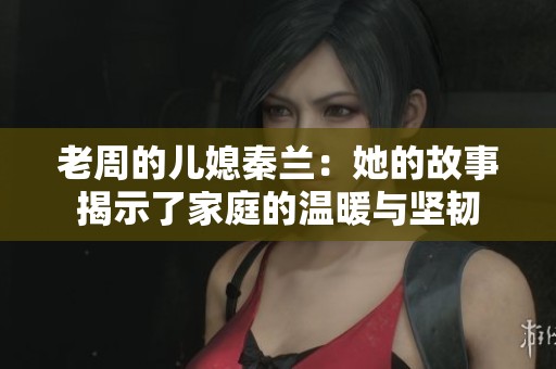 老周的儿媳秦兰：她的故事揭示了家庭的温暖与坚韧