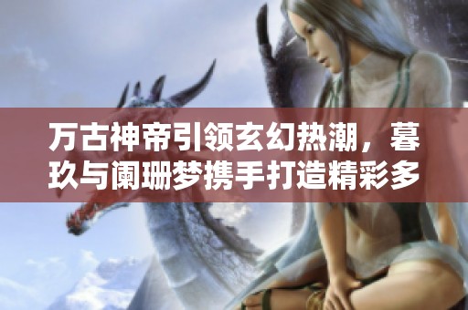 万古神帝引领玄幻热潮，暮玖与阑珊梦携手打造精彩多人有声剧