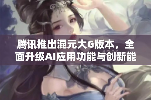 腾讯推出混元大G版本，全面升级AI应用功能与创新能力