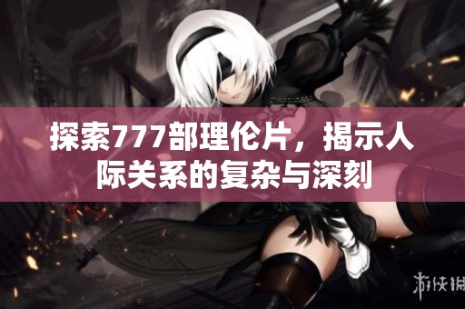 探索777部理伦片，揭示人际关系的复杂与深刻