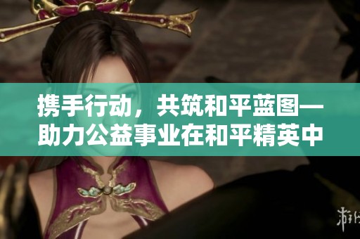 携手行动，共筑和平蓝图—助力公益事业在和平精英中绽放光芒