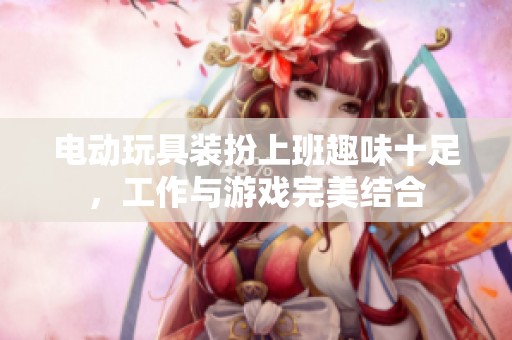 电动玩具装扮上班趣味十足，工作与游戏完美结合