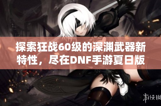 探索狂战60级的深渊武器新特性，尽在DNF手游夏日版本！