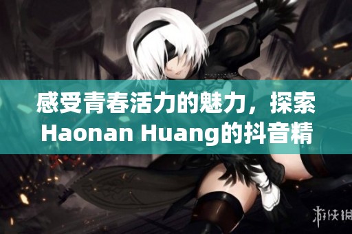 感受青春活力的魅力，探索Haonan Huang的抖音精彩瞬间