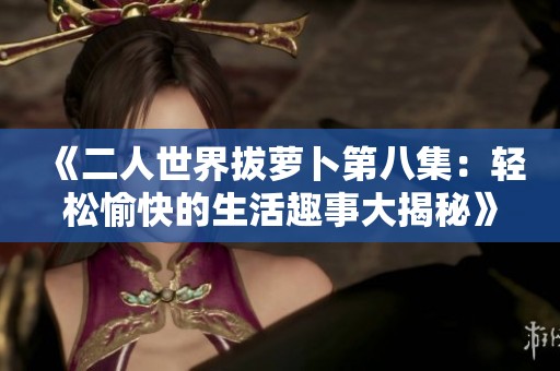 《二人世界拔萝卜第八集：轻松愉快的生活趣事大揭秘》