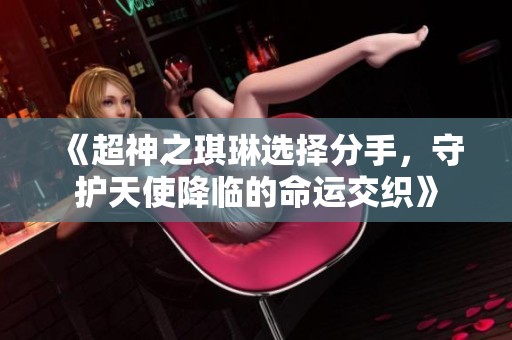 《超神之琪琳选择分手，守护天使降临的命运交织》