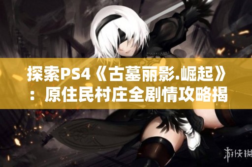探索PS4《古墓丽影.崛起》：原住民村庄全剧情攻略揭秘